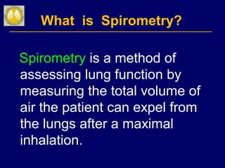 What is Spirometry?
Spirometry is a method of
assessing lung function by
measuring the total volume of
air the patient can expel from
the lungs after a maximal
inhalation.
 