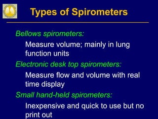 Types of Spirometers
Bellows spirometers:
Measure volume; mainly in lung
function units
Electronic desk top spirometers:
Measure flow and volume with real
time display
Small hand-held spirometers:
Inexpensive and quick to use but no
print out
 