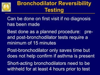 Bronchodilator Reversibility
Testing
Can be done on first visit if no diagnosis
has been made
Best done as a planned procedure: pre-
and post-bronchodilator tests require a
minimum of 15 minutes
Post-bronchodilator only saves time but
does not help confirm if asthma is present
Short-acting bronchodilators need to be
withheld for at least 4 hours prior to test
 