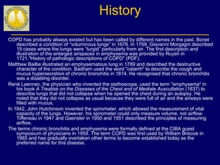 History
COPD has probably always existed but has been called by different names in the past. Bonet
described a condition of “voluminous lungs” in 1679. In 1769, Giovanni Morgagni described
19 cases where the lungs were “turgid” particularly from air. The first description and
illustration of the enlarged airspaces in emphysema was provided by Ruysh in
1721."History of pathologic descriptions of COPD" (PDF).
Matthew Baillie illustrated an emphysematous lung in 1789 and described the destructive
character of the condition. Badham used the word "catarrh" to describe the cough and
mucus hypersecretion of chronic bronchitis in 1814. He recognised that chronic bronchitis
was a disabling disorder.
René Laennec, the physician who invented the stethoscope, used the term "emphysema" in
his book A Treatise on the Diseases of the Chest and of Mediate Auscultation (1837) to
describe lungs that did not collapse when he opened the chest during an autopsy. He
noted that they did not collapse as usual because they were full of air and the airways were
filled with mucus.
In 1842, John Hutchinson invented the spirometer, which allowed the measurement of vital
capacity of the lungs. However, his spirometer could only measure volume, not airflow.
Tiffeneau in 1947 and Gaensler in 1950 and 1951 described the principles of measuring
airflow.
The terms chronic bronchitis and emphysema were formally defined at the CIBA guest
symposium of physicians in 1959. The term COPD was first used by William Briscoe in
1965 and has gradually overtaken other terms to become established today as the
preferred name for this disease.
 