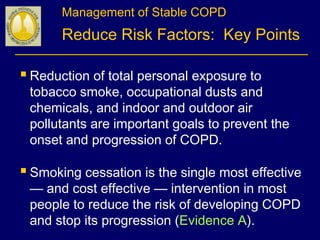Management of Stable COPD
Reduce Risk Factors: Key Points
Reduction of total personal exposure to
tobacco smoke, occupational dusts and
chemicals, and indoor and outdoor air
pollutants are important goals to prevent the
onset and progression of COPD.
Smoking cessation is the single most effective
— and cost effective — intervention in most
people to reduce the risk of developing COPD
and stop its progression (Evidence A).
 