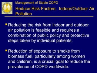 Management of Stable COPD
Reduce Risk Factors: Indoor/Outdoor Air
Pollution
Reducing the risk from indoor and outdoor
air pollution is feasible and requires a
combination of public policy and protective
steps taken by individual patients.
Reduction of exposure to smoke from
biomass fuel, particularly among women
and children, is a crucial goal to reduce the
prevalence of COPD worldwide.
 