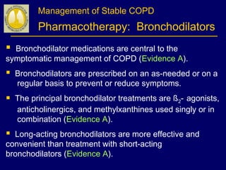 Management of Stable COPD
Pharmacotherapy: Bronchodilators
 Bronchodilator medications are central to the
symptomatic management of COPD (Evidence A).
 Bronchodilators are prescribed on an as-needed or on a
regular basis to prevent or reduce symptoms.
 The principal bronchodilator treatments are ß2- agonists,
anticholinergics, and methylxanthines used singly or in
combination (Evidence A).
 Long-acting bronchodilators are more effective and
convenient than treatment with short-acting
bronchodilators (Evidence A).
 