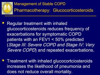 Management of Stable COPD
Pharmacotherapy: Glucocorticosteroids
 Regular treatment with inhaled
glucocorticosteroids reduces frequency of
exacerbations for symptomatic COPD
patients with an FEV1 < 50% predicted
(Stage III: Severe COPD and Stage IV: Very
Severe COPD) and repeated exacerbations.
 Treatment with inhaled glucocortciosteroids
increases the likelihood of pneumonia and
does not reduce overall mortality.
 