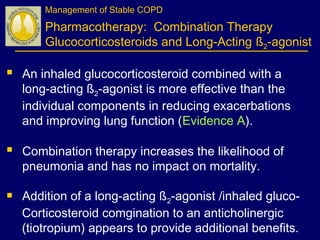 Management of Stable COPD
Pharmacotherapy: Combination Therapy
Glucocorticosteroids and Long-Acting ß2-agonist
 An inhaled glucocorticosteroid combined with a
long-acting ß2-agonist is more effective than the
individual components in reducing exacerbations
and improving lung function (Evidence A).
 Combination therapy increases the likelihood of
pneumonia and has no impact on mortality.
 Addition of a long-acting ß2-agonist /inhaled gluco-
Corticosteroid comgination to an anticholinergic
(tiotropium) appears to provide additional benefits.
 