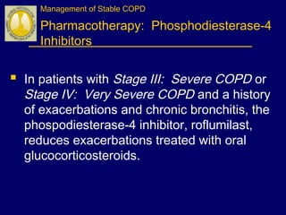 Management of Stable COPD
Pharmacotherapy: Phosphodiesterase-4
Inhibitors
 In patients with Stage III: Severe COPD or
Stage IV: Very Severe COPD and a history
of exacerbations and chronic bronchitis, the
phospodiesterase-4 inhibitor, roflumilast,
reduces exacerbations treated with oral
glucocorticosteroids.
 