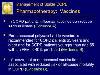 Management of Stable COPD
Pharmacotherapy: Vaccines
 In COPD patients influenza vaccines can reduce
serious illness (Evidence A).
 Pneumococcal polysaccharide vaccine is
recommended for COPD patients 65 years and
older and for COPD patients younger than age 65
with an FEV1 < 40% predicted (Evidence B).
 Influenza, not pneumococcal vaccination is
associated with reduced risk of all-cause mortality
in COPD (Evidence B).
 