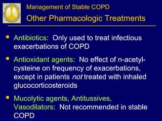 Management of Stable COPD
Other Pharmacologic Treatments
 Antibiotics: Only used to treat infectious
exacerbations of COPD
 Antioxidant agents: No effect of n-acetyl-
cysteine on frequency of exacerbations,
except in patients not treated with inhaled
glucocorticosteroids
 Mucolytic agents, Antitussives,
Vasodilators: Not recommended in stable
COPD
 