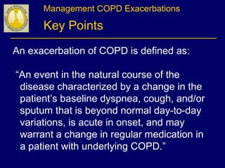 Management COPD Exacerbations
Key Points
An exacerbation of COPD is defined as:
“An event in the natural course of the
disease characterized by a change in the
patient’s baseline dyspnea, cough, and/or
sputum that is beyond normal day-to-day
variations, is acute in onset, and may
warrant a change in regular medication in
a patient with underlying COPD.”
 