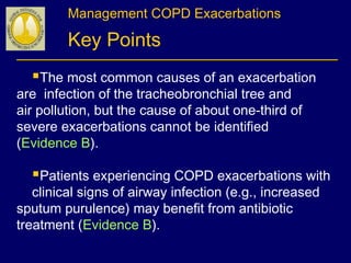 Management COPD Exacerbations
Key Points
The most common causes of an exacerbation
are infection of the tracheobronchial tree and
air pollution, but the cause of about one-third of
severe exacerbations cannot be identified
(Evidence B).
Patients experiencing COPD exacerbations with
clinical signs of airway infection (e.g., increased
sputum purulence) may benefit from antibiotic
treatment (Evidence B).
 