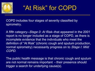 “At Risk” for COPD
COPD includes four stages of severity classified by
spirometry.
A fifth category--Stage 0: At Risk--that appeared in the 2001
report is no longer included as a stage of COPD, as there is
incomplete evidence that the individuals who meet the
definition of “At Risk” (chronic cough and sputum production,
normal spirometry) necessarily progress on to Stage I: Mild
COPD.
The public health message is that chronic cough and sputum
are not normal remains important - their presence should
trigger a search for underlying cause(s).
 