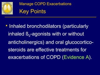 Manage COPD Exacerbations
Key Points
 Inhaled bronchodilators (particularly
inhaled ß2-agonists with or without
anticholinergics) and oral glucocortico-
steroids are effective treatments for
exacerbations of COPD (Evidence A).
 