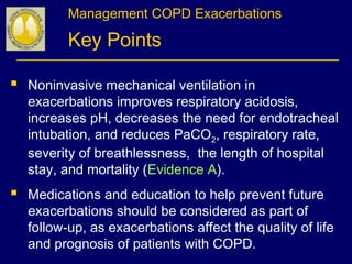 Management COPD Exacerbations
Key Points
 Noninvasive mechanical ventilation in
exacerbations improves respiratory acidosis,
increases pH, decreases the need for endotracheal
intubation, and reduces PaCO2, respiratory rate,
severity of breathlessness, the length of hospital
stay, and mortality (Evidence A).
 Medications and education to help prevent future
exacerbations should be considered as part of
follow-up, as exacerbations affect the quality of life
and prognosis of patients with COPD.
 