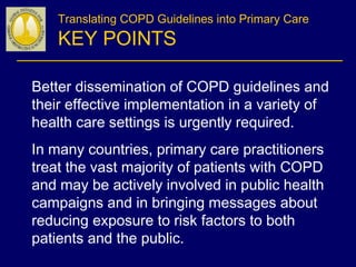 Translating COPD Guidelines into Primary Care
KEY POINTS
Better dissemination of COPD guidelines and
their effective implementation in a variety of
health care settings is urgently required.
In many countries, primary care practitioners
treat the vast majority of patients with COPD
and may be actively involved in public health
campaigns and in bringing messages about
reducing exposure to risk factors to both
patients and the public.
 