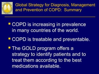Global Strategy for Diagnosis, Management
and Prevention of COPD: Summary
 COPD is increasing in prevalence
in many countries of the world.
 COPD is treatable and preventable.
 The GOLD program offers a
strategy to identify patients and to
treat them according to the best
medications available.
 