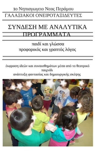 ΣΥΝΔΕΣΗ ΜΕ ΑΝΑΛΥΤΙΚΑ
ΠΡΟΓΡΑΜΜΑΤΑ
παιδί και γλώσσα
προφορικός και γραπτός λόγος
έκφραση ιδεών και συναισθημάτων μέσα από το θεατρικό
παιχνίδι
ανάπτυξη φαντασίας και δημιουργικής σκέψης
1ο Νηπιαγωγειο Νεας Περάμου
ΓΑΛΑΞΙΑΚΟΙ ΟΝΕΙΡΟΤΑΞΙΔΕΥΤΕΣ
 
