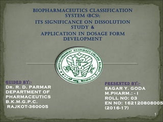 BIOPHARMACEUTICS CLASSIFICATION
SYSTEM (BCS);
ITS SIGNIFICANCE ON DISSOLUTION
STUDY &
APPLICATION IN DOSAGE FORM
DEVELOPMENT
1
Guided By:-
Dr. R. D. PARMAR
DEPARTMENT OF
PHARMACEUTICS
B.K.M.G.P.C.
RAJKOT-360005
PReSeNTed By:-
SAGAR Y. GODA
M.PHARM.: - I
ROLL NO: 03
EN NO: 162120808005
(2016-17)
 