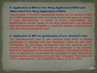 2. Application of BCS in New Drug Application (NDA) and
Abbreviated New Drug Application (ANDA)
The principles of the BCS classification system can be applied to NDA
and ANDA approvals as well as to scale-up and post approval changes
in drug manufacturing. A waiver of In-vivo Bioavailability and
Bioequivalence studies based on the BCS classification can therefore
save pharmaceutical companies a significant amount of development
time and reduce development costs.
3. Application of BCS in optimization of new chemical entity
The pharmacokinetic idea of new chemical entity which is already
synthesized or identified and has therapeutic value but still under
investigation for formulation development and final approval can be
provided by BCS. The BCS provide an opportunity to the synthetic
chemist to manipulate in the chemical structure in the chemical entity in
order to optimize the physicochemical properties of lead molecule for
desired delivery and targeting through High Throughput Pharmaceutics
(HTP).( Jorgensen W. L. et al, 2002 and Lobel L. M. et al, 2003)
12/18
 