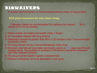 BIOWAIVERS
In simple word exemption of clinical bioequivalence study of drug product.
BCS gives biowaivers for only class-I drugs.
Following criteria are recommended for justifying the request for a
waiver of in-vivo bio-studies.
1. Highly soluble and highly permeable (class I drugs).
2. An immediate release (IR) drug product.
3. Dissolution should be greater than 85% in 30 minutes in the 3 recommended
dissolution media
4. The drug should not be a narrow therapeutic index drug.
5. Excipient used should have been previously used in a FDA approved IR solid
dosage forms. The quantity of excipient in IR product should be consistent
with their intended function.
6. The drug must be stable in gastro intestinal tract
7. Product is designed not to be absorbed in oral cavity.
13/18
 