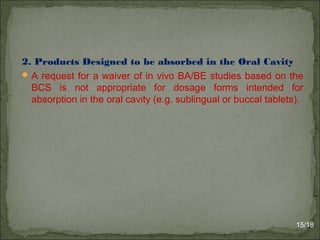 2. Products Designed to be absorbed in the Oral Cavity
A request for a waiver of in vivo BA/BE studies based on the
BCS is not appropriate for dosage forms intended for
absorption in the oral cavity (e.g. sublingual or buccal tablets).
15/18
 