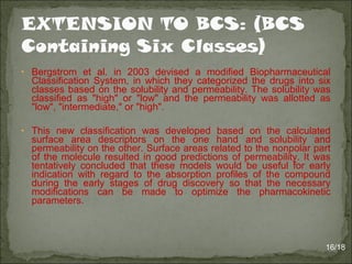 • Bergstrom et al. in 2003 devised a modified Biopharmaceutical
Classification System, in which they categorized the drugs into six
classes based on the solubility and permeability. The solubility was
classified as "high" or "low" and the permeability was allotted as
"low", "intermediate," or "high".
• This new classification was developed based on the calculated
surface area descriptors on the one hand and solubility and
permeability on the other. Surface areas related to the nonpolar part
of the molecule resulted in good predictions of permeability. It was
tentatively concluded that these models would be useful for early
indication with regard to the absorption profiles of the compound
during the early stages of drug discovery so that the necessary
modifications can be made to optimize the pharmacokinetic
parameters.
16/18
 