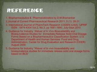 1. Biopharmaceutics & Pharmacokinetics by D.M.Bramankar
2.Journal of Current Pharmaceutical Research 2011; 5 (1): 28-31
3. International Journal of PharmTech Research CODEN (USA): IJPRIF
ISSN : 0974-4304 Vol.2, No.3, pp 1681-1690, July-Sept 2010
4. Guidance for Industry Waiver of In Vivo Bioavailability and
Bioequivalence Studies for Immediate-Release Solid Oral Dosage
Forms Based on a Biopharmaceutics Classification System ,U.S.
Department of Health and Human Services Food and Drug
Administration, Center for Drug Evaluation and Research (CDER)
August 2000
5. Guidance for Industry “Waiver of In vivo bioavailability and
bioequivalence studies for immediate release solid oral dosage forms
based on BCS”
18/18
 