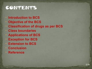 • Introduction to BCS
• Objective of the BCS
• Classification of drugs as per BCS
• Class boundaries
• Applications of BCS
• Exception for BCS
• Extension to BCS
• Conclusion
• Reference
2/18
 