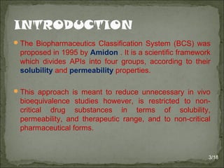 The Biopharmaceutics Classification System (BCS) was
proposed in 1995 by Amidon . It is a scientific framework
which divides APIs into four groups, according to their
solubility and permeability properties.
This approach is meant to reduce unnecessary in vivo
bioequivalence studies however, is restricted to non-
critical drug substances in terms of solubility,
permeability, and therapeutic range, and to non-critical
pharmaceutical forms.
3/18
 