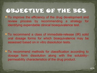 To improve the efficiency of the drug development and
review process by recommending a strategy for
identifying expendable clinical bioequivalence test.
To recommend a class of immediate-release (IR) solid
oral dosage forms for which bioequivalence may be
assessed based on in vitro dissolution tests.
To recommend methods for classification according to
dosage form dissolution along with the solubility–
permeability characteristics of the drug product.
4/18
 