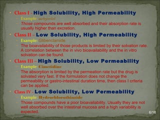 • Class I - High Solubility, High Permeability
– Example: metoprolol
– Those compounds are well absorbed and their absorption rate is
usually higher than excretion.
• Class II – Low Solubility, High Permeability
– Example: Glibenclamide
– The bioavailability of those products is limited by their solvation rate.
A correlation between the in vivo bioavailability and the in vitro
solvation can be found.
• Class III – High Solubility, Low Permeability
– Example: Cimetidine
– The absorption is limited by the permeation rate but the drug is
solvated very fast. If the formulation does not change the
permeability or gastro-intestinal duration time, then class I criteria
can be applied.
• Class IV - Low Solubility, Low Permeability
– Example: Hydrochlorothiazide
– Those compounds have a poor bioavailability. Usually they are not
well absorbed over the intestinal mucosa and a high variability is
expected. 6/18
 