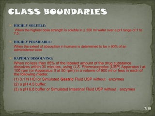  HIGHLY SOLUBLE:
When the highest dose strength is soluble in < 250 ml water over a pH range of 1 to
7.5.
 HIGHLY PERMEABLE:
When the extent of absorption in humans is determined to be > 90% of an
administered dose
 RAPIDLY DISSOLVING:
When no less than 85% of the labeled amount of the drug substance
dissolves within 30 minutes, using U.S. Pharmacopeias (USP) Apparatus I at
100 rpm (or Apparatus II at 50 rpm) in a volume of 900 ml or less in each of
the following media:
(1) 0.1 N HCl or Simulated Gastric Fluid USP without enzymes
(2) a pH 4.5 buffer;
(3) a pH 6.8 buffer or Simulated Intestinal Fluid USP without enzymes
7/18
 