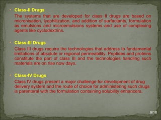 • Class-II Drugs
The systems that are developed for class II drugs are based on
micronisation, lyophilization, and addition of surfactants, formulation
as emulsions and microemulsions systems and use of complexing
agents like cyclodextrins.
• Class-III Drugs
Class III drugs require the technologies that address to fundamental
limitations of absolute or regional permeability. Peptides and proteins
constitute the part of class III and the technologies handling such
materials are on rise now days.
• Class-IV Drugs
Class IV drugs present a major challenge for development of drug
delivery system and the route of choice for administering such drugs
is parenteral with the formulation containing solubility enhancers.
9/18
 