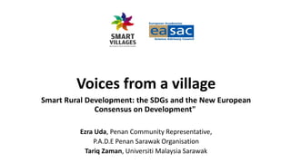 Voices from a village
Smart Rural Development: the SDGs and the New European
Consensus on Development"
Ezra Uda, Penan Community Representative,
P.A.D.E Penan Sarawak Organisation
Tariq Zaman, Universiti Malaysia Sarawak
 