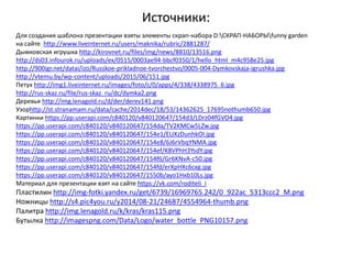 Источники:
Для создания шаблона презентации взяты элементы скрап-набора D:СКРАП-НАБОРЫfunny garden
на сайте http://www.liveinternet.ru/users/maknika/rubric/2881287/
Дымковская игрушка http://kirovnet.ru/files/img/news/8810/13516.png
http://ds03.infourok.ru/uploads/ex/0515/0003ae94-bbcf0350/1/hello_html_m4c958e25.jpg
http://900igr.net/datai/izo/Russkoe-prikladnoe-tvorchestvo/0005-004-Dymkovskaja-igrushka.jpg
http://vtemu.by/wp-content/uploads/2015/06/151.jpg
Петух http://img1.liveinternet.ru/images/foto/c/0/apps/4/338/4338975_6.jpg
http://rus-skaz.ru/file/rus-skaz_ru/dc/dymka2.png
Деревья http://img.lenagold.ru/d/der/derev141.png
Узорhttp://st.stranamam.ru/data/cache/2014dec/18/53/14362625_17695nothumb650.jpg
Картинки https://pp.userapi.com/c840120/v840120647/154d3/LDrz04fGVO4.jpg
https://pp.userapi.com/c840120/v840120647/154da/TV2KMCw5LZw.jpg
https://pp.userapi.com/c840120/v840120647/154e1/EUXzDunhkOI.jpg
https://pp.userapi.com/c840120/v840120647/154e8/6J6rVbqYNMA.jpg
https://pp.userapi.com/c840120/v840120647/154ef/K8VPhH3YsdY.jpg
https://pp.userapi.com/c840120/v840120647/154f6/Gr6KNvA-c50.jpg
https://pp.userapi.com/c840120/v840120647/154fd/erXpHXc6cxg.jpg
https://pp.userapi.com/c840120/v840120647/1550b/ayo1Hxb10Ls.jpg
Материал для презентации взят на сайте https://vk.com/roditeli_i
Пластилин http://img-fotki.yandex.ru/get/6739/16969765.242/0_922ac_5313ccc2_M.png
Ножницы http://s4.pic4you.ru/y2014/08-21/24687/4554964-thumb.png
Палитра http://img.lenagold.ru/k/kras/kras115.png
Бутылка http://imagespng.com/Data/Logo/water_bottle_PNG10157.png
 