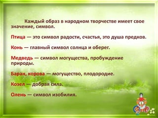 Каждый образ в народном творчестве имеет свое
значение, символ.
Птица — это символ радости, счастья, это душа предков.
Конь — главный символ солнца и оберег.
Медведь — символ могущества, пробуждение
природы.
Баран, корова — могущество, плодородие.
Козел — добрая сила.
Олень — символ изобилия.
 