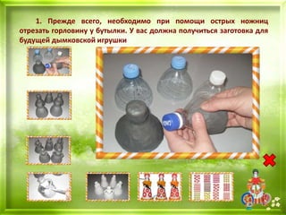 1. Прежде всего, необходимо при помощи острых ножниц
отрезать горловину у бутылки. У вас должна получиться заготовка для
будущей дымковской игрушки
 