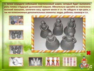 3. Затем соорудите небольшие пластилиновый шарик, который будет выполнять
роль головы в будущей дымковской игрушке. Обязательно сделайте из пластилина
высокий кокошник, заплетите косу, оденьте венок и т.п. Не забудьте и про руки, а
так же всевозможные дополнительные элементы: ведро, ребенок, самовар и т.п.
 