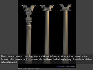 Persian columns with animal capitals
The columns drew on both Egyptian and Greek influence, with capitals carved in the
form of bulls, eagles, or lions — animals that have had a long history of royal association
in Mesopotamia
 