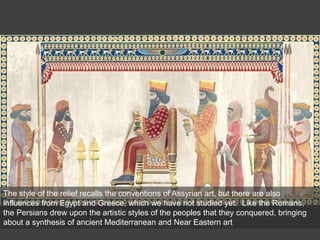 The style of the relief recalls the conventions of Assyrian art, but there are also
influences from Egypt and Greece, which we have not studied yet. Like the Romans,
the Persians drew upon the artistic styles of the peoples that they conquered, bringing
about a synthesis of ancient Mediterranean and Near Eastern art
 