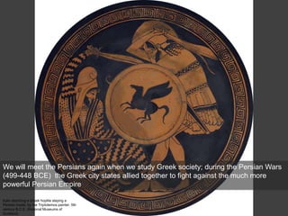 Kylix depicting a Greek hoplite slaying a
Persian inside, by the Triptolemos painter, 5th
century B.C.E. (National Museums of
Scotland)
We will meet the Persians again when we study Greek society; during the Persian Wars
(499-448 BCE) the Greek city states allied together to fight against the much more
powerful Persian Empire
 