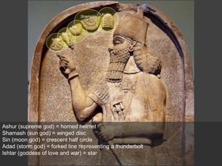 Ashur (supreme god) = horned helmet
Shamash (sun god) = winged disc
Sin (moon god) = crescent half circle
Adad (storm god) = forked line representing a thunderbolt
Ishtar (goddess of love and war) = star
Ashur
Shamash
Sin
Adad
Ishtar
 