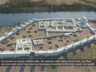 Surrounded by heavily fortified walls, the buildings were made of mud brick, and their
size and scale would have been an impressive testament to the king’s power and wealth
 