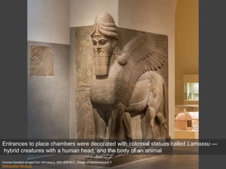 Human-headed winged lion (lamassu), 883–859 B.C.; Reign of Ashurnasirpal II
Metropolitan Museum
Entrances to place chambers were decorated with colossal statues called Lamassu —
hybrid creatures with a human head, and the body of an animal
 