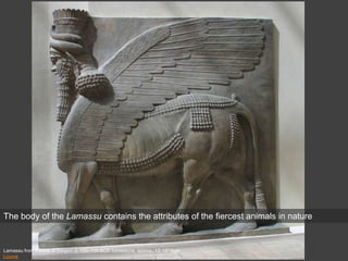 Lamassu from Palace of Sargon, c. 720–705 BCE. Limestone, approx. 13’ 10” high
Louvre
The body of the Lamassu contains the attributes of the fiercest animals in nature
 