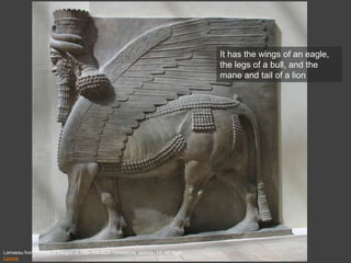 Lamassu from Palace of Sargon, c. 720–705 BCE. Limestone, approx. 13’ 10” high
Louvre
It has the wings of an eagle,
the legs of a bull, and the
mane and tail of a lion
 