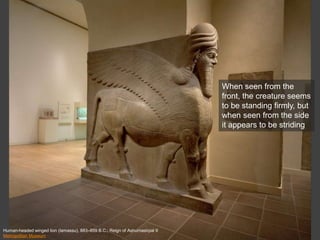 Human-headed winged lion (lamassu), 883–859 B.C.; Reign of Ashurnasirpal II
Metropolitan Museum
When seen from the
front, the creature seems
to be standing firmly, but
when seen from the side
it appears to be striding
 