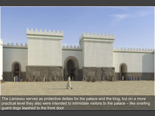The Lamassu served as protective deities for the palace and the king, but on a more
practical level they also were intended to intimidate visitors to the palace – like snarling
guard dogs leashed to the front door
 