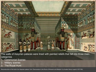 Reconstruction of the hall of an Assyrian palace, from ‘Discoveries in the Ruins of Nineveh and Babylon’ by Austen Henry Layard (1817-94).
The walls of Assyrian palaces were lined with painted reliefs that fall into three main
categories
1. Ceremonial Scenes
2. Military scenes
3. The Royal Hunt
 