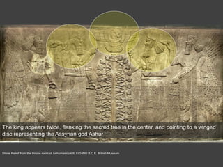 Stone Relief from the throne room of Ashurnasirpal II, 870-860 B.C.E. British Museum
The king appears twice, flanking the sacred tree in the center, and pointing to a winged
disc representing the Assyrian god Ashur
 