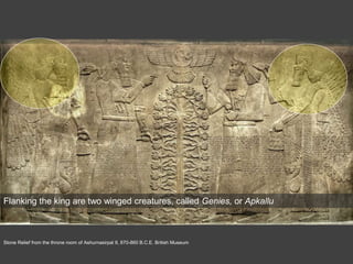 Stone Relief from the throne room of Ashurnasirpal II, 870-860 B.C.E. British Museum
Flanking the king are two winged creatures, called Genies, or Apkallu
 